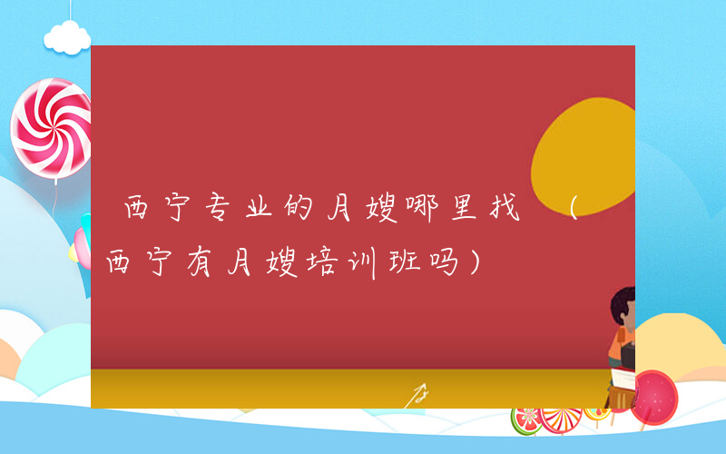 西宁专业的月嫂哪里找 (西宁有月嫂培训班吗)
